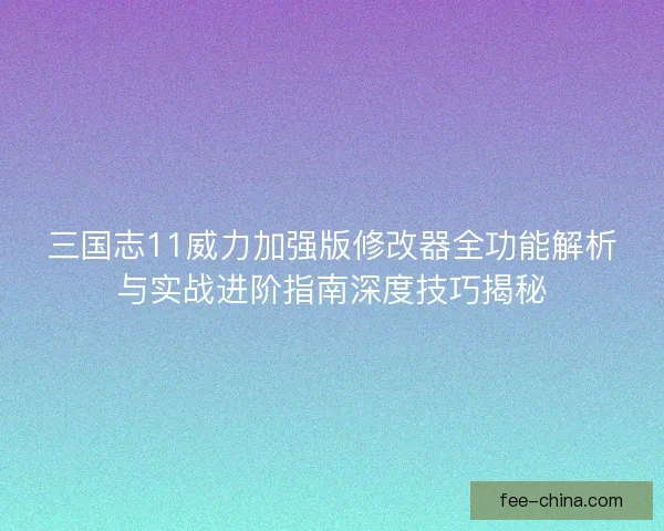 三国志11威力加强版修改器全功能解析与实战进阶指南深度技巧揭秘